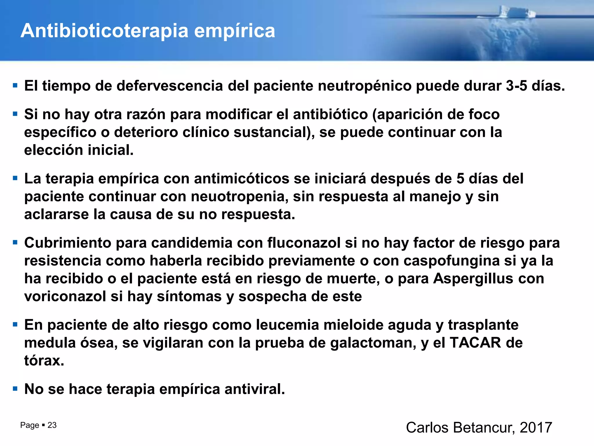 Antibioticoterapia empírica
 El tiempo de defervescencia del paciente neutropénico puede durar 3-5 días.
 Si no hay otra razón para modificar el antibiótico (aparición de foco
específico o deterioro clínico sustancial), se puede continuar con la
elección inicial.
 La terapia empírica con antimicóticos se iniciará después de 5 días del
paciente continuar con neuotropenia, sin respuesta al manejo y sin
aclararse la causa de su no respuesta.
 Cubrimiento para candidemia con fluconazol si no hay factor de riesgo para
resistencia como haberla recibido previamente o con caspofungina si ya la
ha recibido o el paciente está en riesgo de muerte, o para Aspergillus con
voriconazol si hay síntomas y sospecha de este
 En paciente de alto riesgo como leucemia mieloide aguda y trasplante
medula ósea, se vigilaran con la prueba de galactoman, y el TACAR de
tórax.
 No se hace terapia empírica antiviral.
Page  23
Carlos Betancur, 2017
 