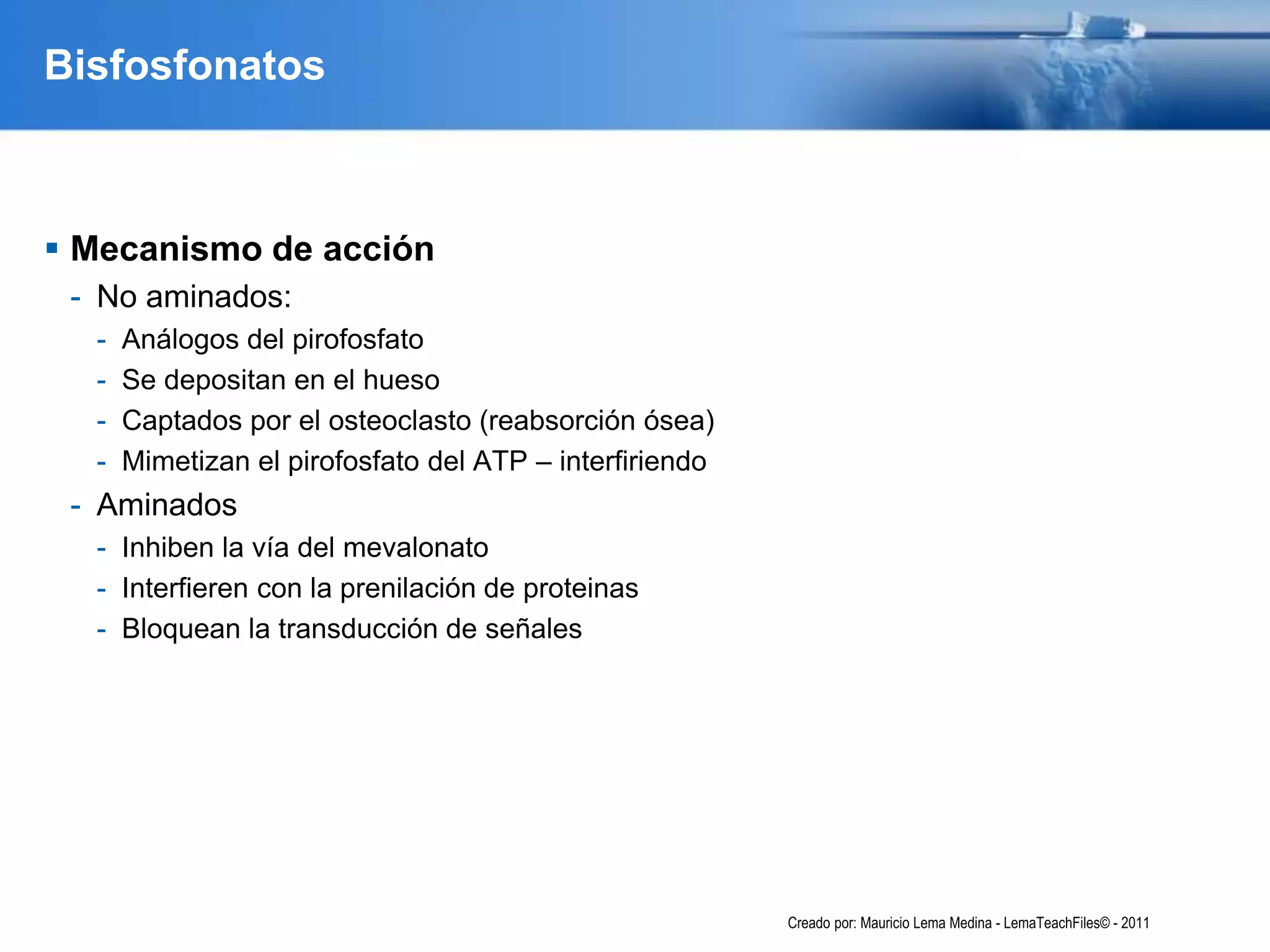 Bisfosfonatos
 Mecanismo de acción
- No aminados:
- Análogos del pirofosfato
- Se depositan en el hueso
- Captados por el osteoclasto (reabsorción ósea)
- Mimetizan el pirofosfato del ATP – interfiriendo
- Aminados
- Inhiben la vía del mevalonato
- Interfieren con la prenilación de proteinas
- Bloquean la transducción de señales
Creado por: Mauricio Lema Medina - LemaTeachFiles© - 2011
 