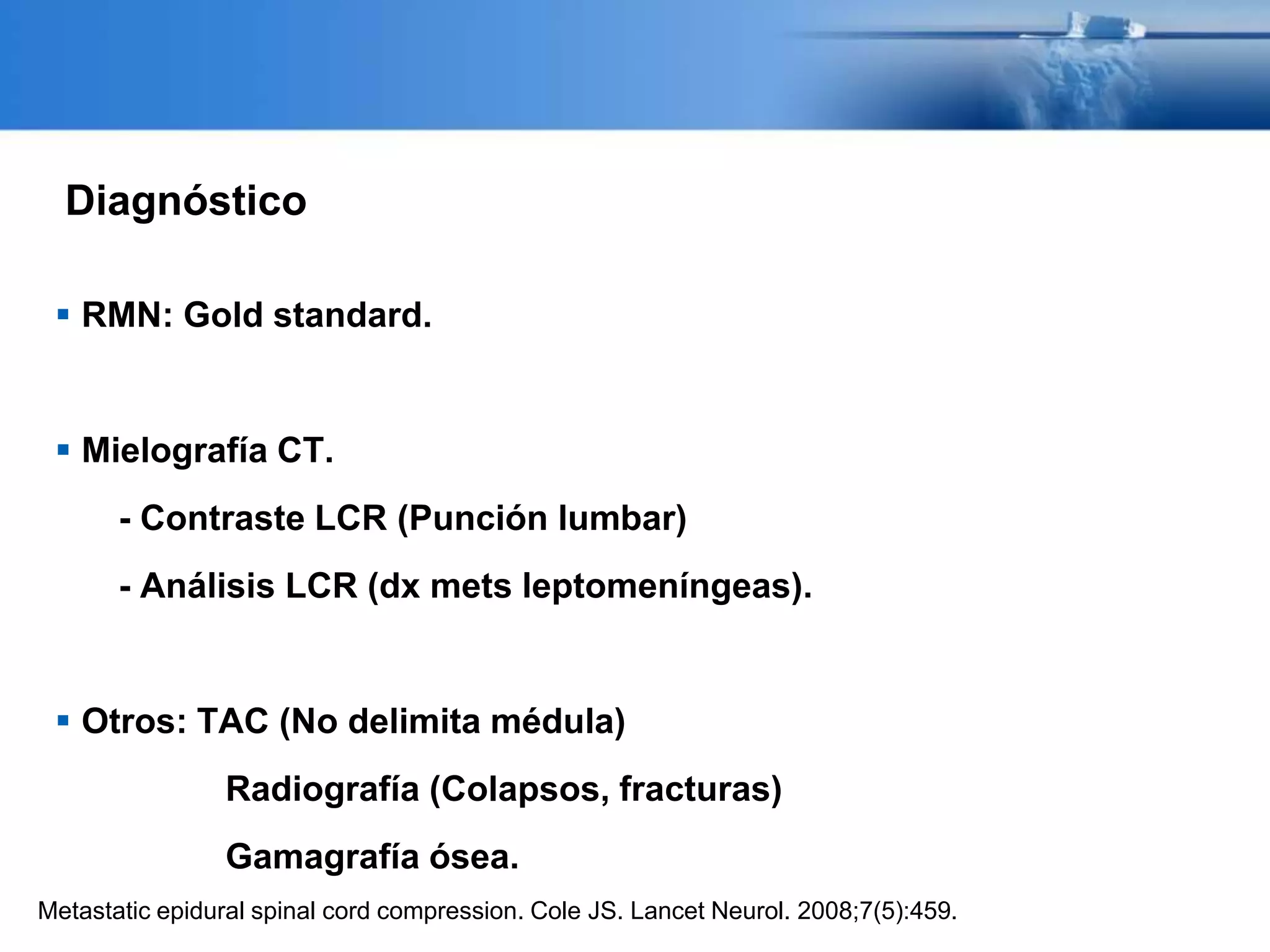 Diagnóstico
 RMN: Gold standard.
 Mielografía CT.
- Contraste LCR (Punción lumbar)
- Análisis LCR (dx mets leptomeníngeas).
 Otros: TAC (No delimita médula)
Radiografía (Colapsos, fracturas)
Gamagrafía ósea.
Metastatic epidural spinal cord compression. Cole JS. Lancet Neurol. 2008;7(5):459.
 