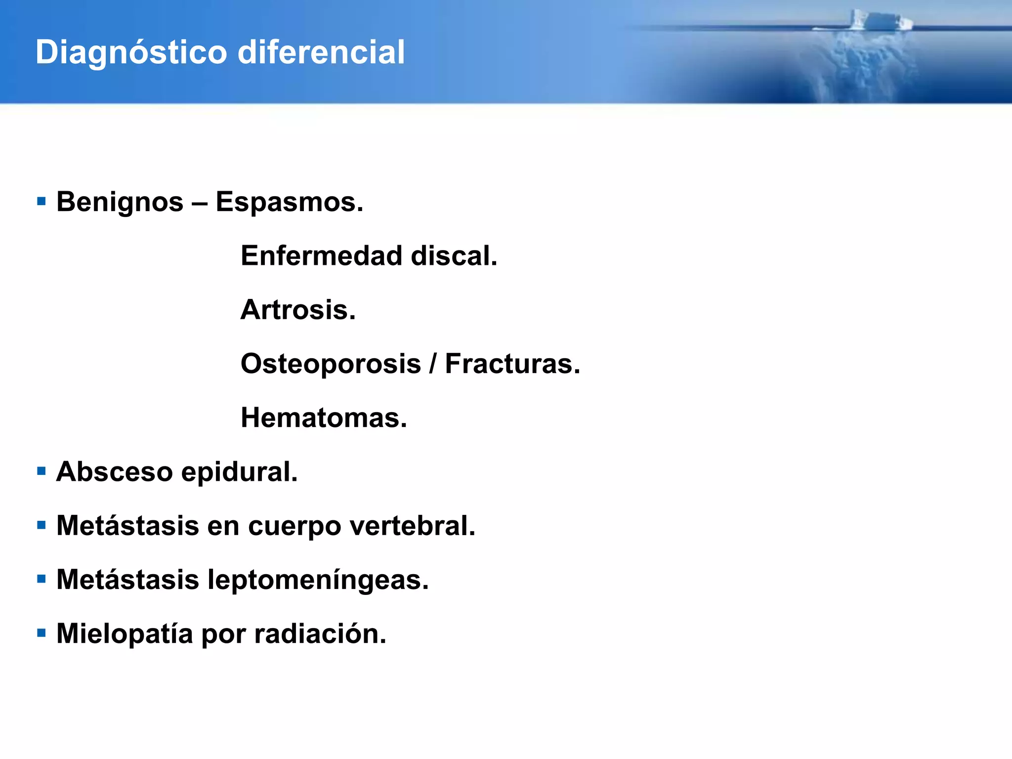 Diagnóstico diferencial
 Benignos – Espasmos.
Enfermedad discal.
Artrosis.
Osteoporosis / Fracturas.
Hematomas.
 Absceso epidural.
 Metástasis en cuerpo vertebral.
 Metástasis leptomeníngeas.
 Mielopatía por radiación.
 