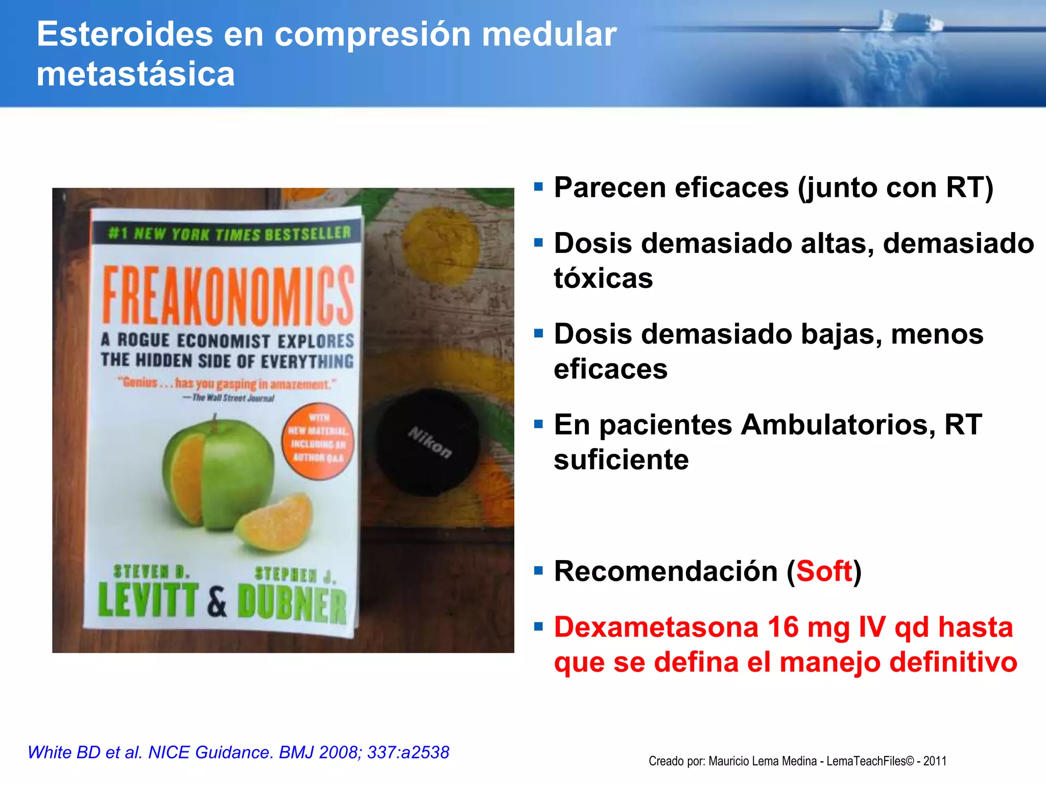 Esteroides en compresión medular
metastásica
 Parecen eficaces (junto con RT)
 Dosis demasiado altas, demasiado
tóxicas
 Dosis demasiado bajas, menos
eficaces
 En pacientes Ambulatorios, RT
suficiente
 Recomendación (Soft)
 Dexametasona 16 mg IV qd hasta
que se defina el manejo definitivo
White BD et al. NICE Guidance. BMJ 2008; 337:a2538 Creado por: Mauricio Lema Medina - LemaTeachFiles© - 2011
 