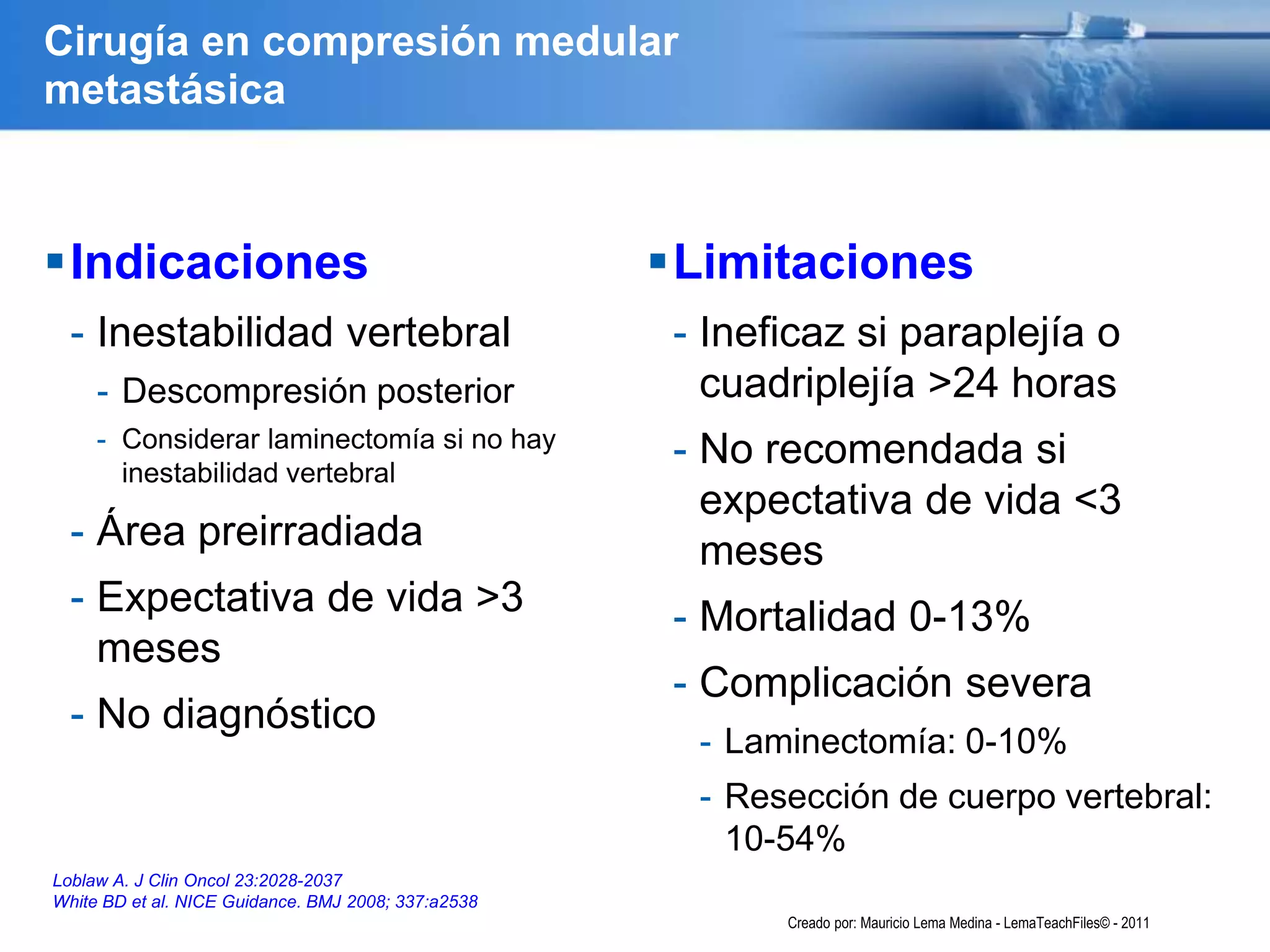 Cirugía en compresión medular
metastásica
Indicaciones
- Inestabilidad vertebral
- Descompresión posterior
- Considerar laminectomía si no hay
inestabilidad vertebral
- Área preirradiada
- Expectativa de vida >3
meses
- No diagnóstico
Limitaciones
- Ineficaz si paraplejía o
cuadriplejía >24 horas
- No recomendada si
expectativa de vida <3
meses
- Mortalidad 0-13%
- Complicación severa
- Laminectomía: 0-10%
- Resección de cuerpo vertebral:
10-54%
Loblaw A. J Clin Oncol 23:2028-2037
White BD et al. NICE Guidance. BMJ 2008; 337:a2538
Creado por: Mauricio Lema Medina - LemaTeachFiles© - 2011
 