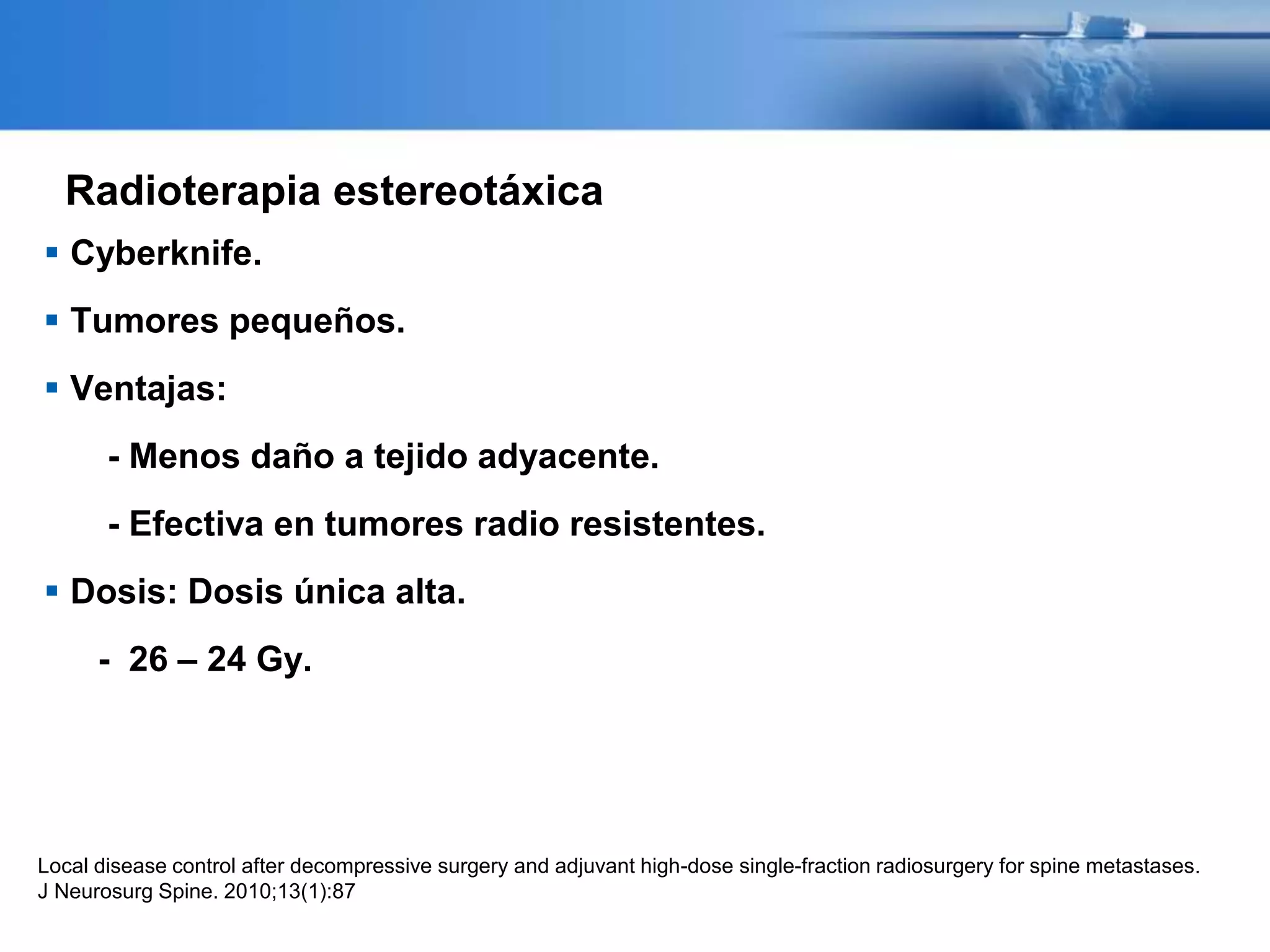 Radioterapia estereotáxica
 Cyberknife.
 Tumores pequeños.
 Ventajas:
- Menos daño a tejido adyacente.
- Efectiva en tumores radio resistentes.
 Dosis: Dosis única alta.
- 26 – 24 Gy.
Local disease control after decompressive surgery and adjuvant high-dose single-fraction radiosurgery for spine metastases.
J Neurosurg Spine. 2010;13(1):87
 