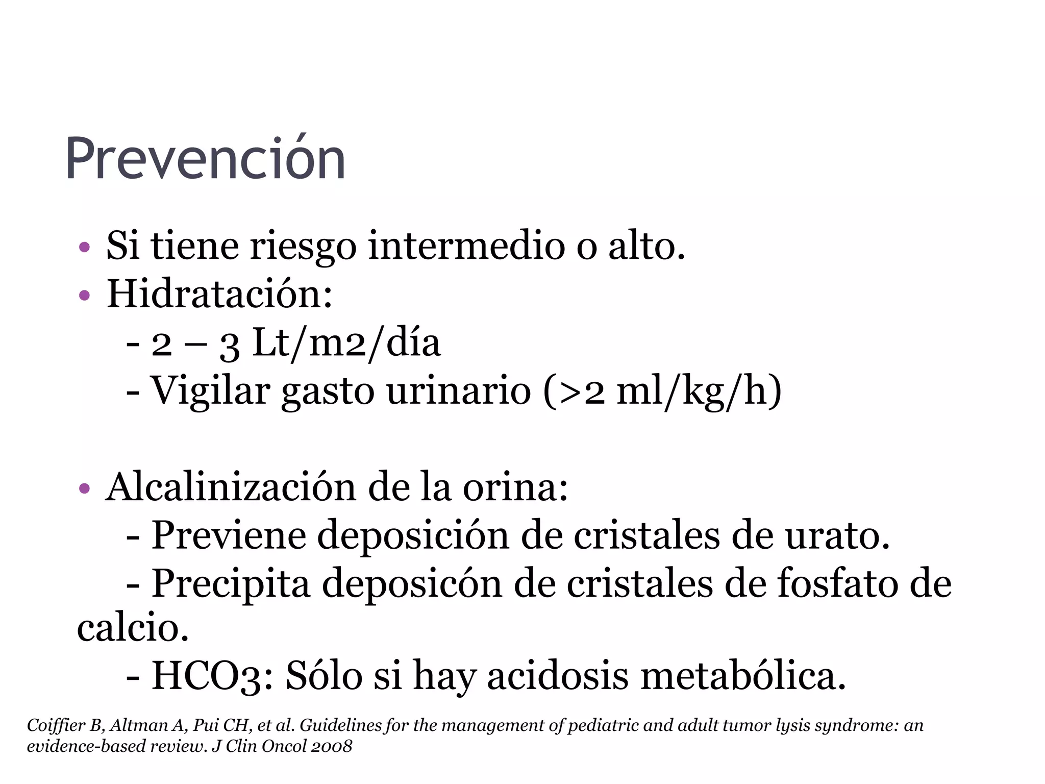 Prevención
• Si tiene riesgo intermedio o alto.
• Hidratación:
- 2 – 3 Lt/m2/día
- Vigilar gasto urinario (>2 ml/kg/h)
• Alcalinización de la orina:
- Previene deposición de cristales de urato.
- Precipita deposicón de cristales de fosfato de
calcio.
- HCO3: Sólo si hay acidosis metabólica.
Coiffier B, Altman A, Pui CH, et al. Guidelines for the management of pediatric and adult tumor lysis syndrome: an
evidence-based review. J Clin Oncol 2008
 