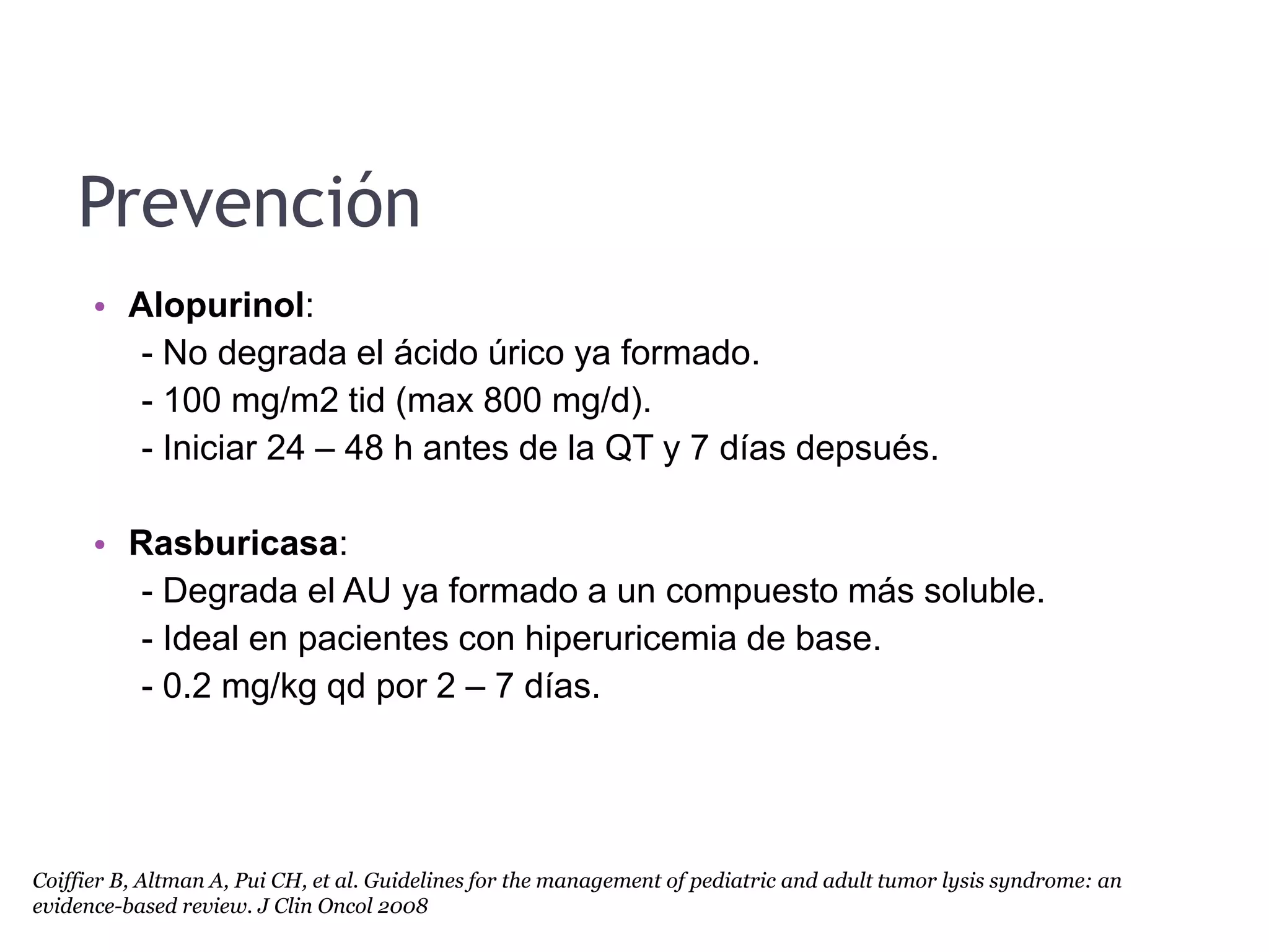Prevención
• Alopurinol:
- No degrada el ácido úrico ya formado.
- 100 mg/m2 tid (max 800 mg/d).
- Iniciar 24 – 48 h antes de la QT y 7 días depsués.
• Rasburicasa:
- Degrada el AU ya formado a un compuesto más soluble.
- Ideal en pacientes con hiperuricemia de base.
- 0.2 mg/kg qd por 2 – 7 días.
Coiffier B, Altman A, Pui CH, et al. Guidelines for the management of pediatric and adult tumor lysis syndrome: an
evidence-based review. J Clin Oncol 2008
 