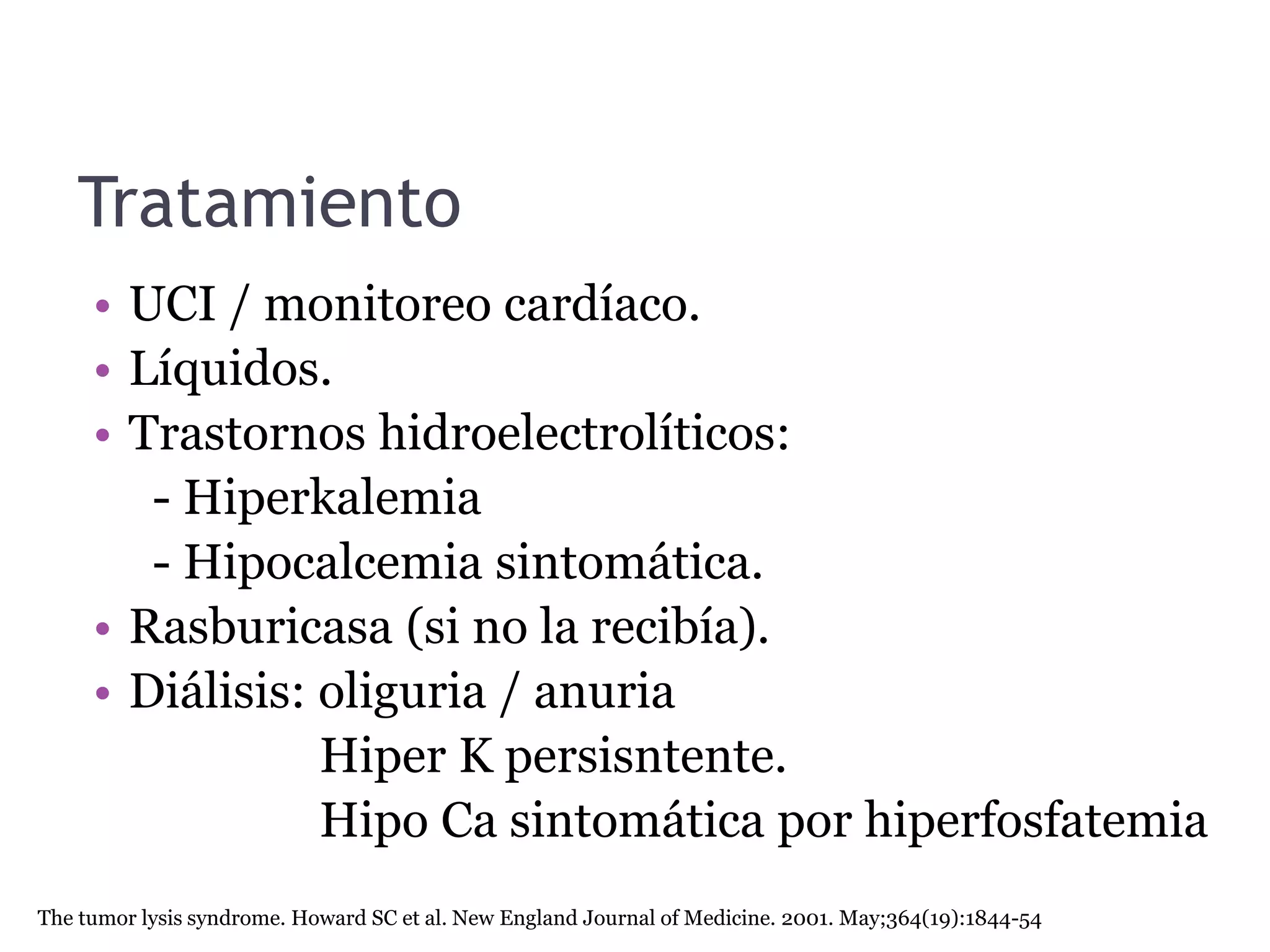 Tratamiento
• UCI / monitoreo cardíaco.
• Líquidos.
• Trastornos hidroelectrolíticos:
- Hiperkalemia
- Hipocalcemia sintomática.
• Rasburicasa (si no la recibía).
• Diálisis: oliguria / anuria
Hiper K persisntente.
Hipo Ca sintomática por hiperfosfatemia
The tumor lysis syndrome. Howard SC et al. New England Journal of Medicine. 2001. May;364(19):1844-54
 