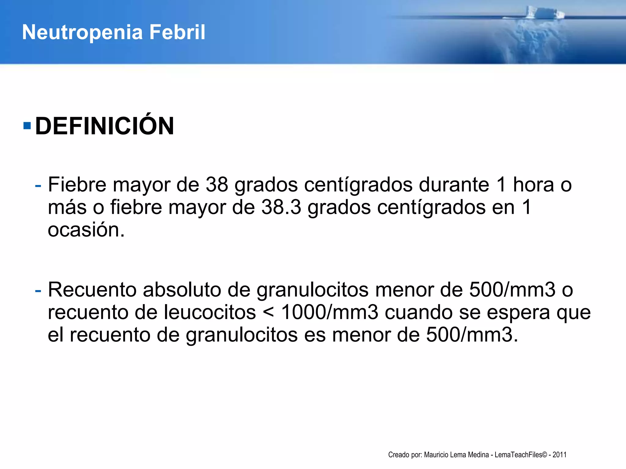 Neutropenia Febril
DEFINICIÓN
- Fiebre mayor de 38 grados centígrados durante 1 hora o
más o fiebre mayor de 38.3 grados centígrados en 1
ocasión.
- Recuento absoluto de granulocitos menor de 500/mm3 o
recuento de leucocitos < 1000/mm3 cuando se espera que
el recuento de granulocitos es menor de 500/mm3.
Creado por: Mauricio Lema Medina - LemaTeachFiles© - 2011
 