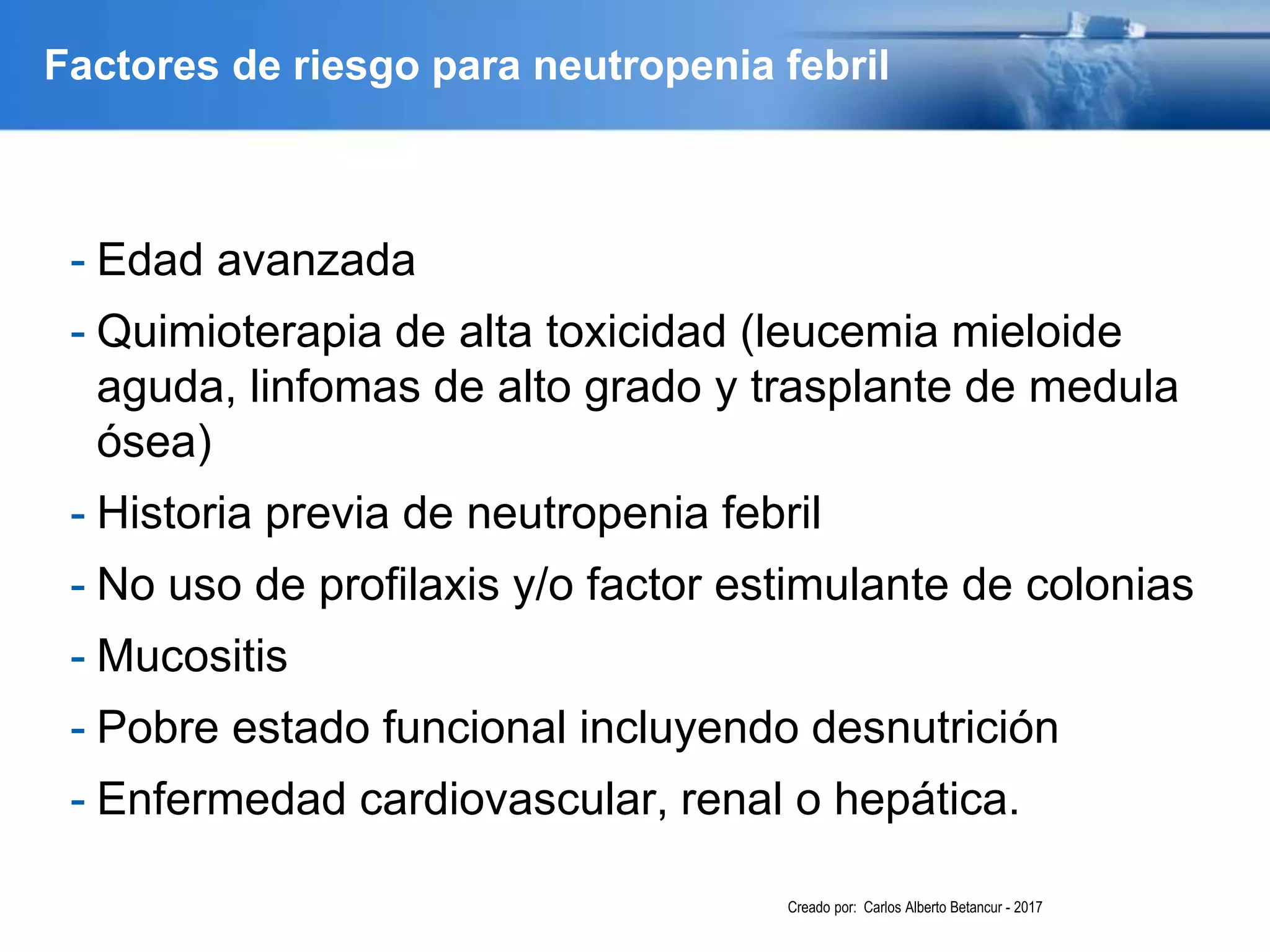 Factores de riesgo para neutropenia febril
- Edad avanzada
- Quimioterapia de alta toxicidad (leucemia mieloide
aguda, linfomas de alto grado y trasplante de medula
ósea)
- Historia previa de neutropenia febril
- No uso de profilaxis y/o factor estimulante de colonias
- Mucositis
- Pobre estado funcional incluyendo desnutrición
- Enfermedad cardiovascular, renal o hepática.
Creado por: Carlos Alberto Betancur - 2017
 