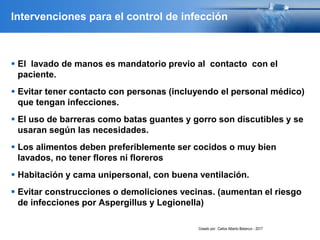 Intervenciones para el control de infección
 El lavado de manos es mandatorio previo al contacto con el
paciente.
 Evitar tener contacto con personas (incluyendo el personal médico)
que tengan infecciones.
 El uso de barreras como batas guantes y gorro son discutibles y se
usaran según las necesidades.
 Los alimentos deben preferiblemente ser cocidos o muy bien
lavados, no tener flores ni floreros
 Habitación y cama unipersonal, con buena ventilación.
 Evitar construcciones o demoliciones vecinas. (aumentan el riesgo
de infecciones por Aspergillus y Legionella)
Creado por: Carlos Alberto Betancur - 2017
 