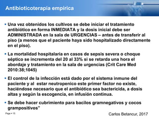 Antibioticoterapia empírica
 Una vez obtenidos los cultivos se debe iniciar el tratamiento
antibiótico en forma INMEDIATA y la dosis inicial debe ser
ADMINISTRADA en la sala de URGENCIAS – antes de transferir al
piso (a menos que el paciente haya sido hospitalizado directamente
en el piso).
 La mortalidad hospitalaria en casos de sepsis severa o choque
séptico se incrementa del 20 al 33% si se retarda una hora el
abordaje y tratamiento en la sala de urgencias (Crit Care Med
2010:38;1045)
 El control de la infección está dado por el sistema inmune del
paciente y al estar neutropenico este primer factor no existe,
haciéndose necesario que el antibiótico sea bactericida, a dosis
altas y según la escogencia, en infusión continua.
 Se debe hacer cubrimiento para bacilos gramnegativos y cocos
grampositivos”
Page  15
Carlos Betancur, 2017
 