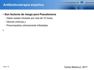 Antibioticoterapia empírica
 Son factores de riesgo para Pseudomona
- Haber estado intubado por más de 72 horas,
- Úlceras crónicas y
- Pneumopatías crónicamente infectadas.

Page  18
Carlos Betancur, 2017
 