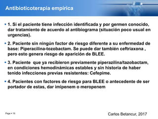 Antibioticoterapia empírica
 1. Si el paciente tiene infección identificada y por germen conocido,
dar tratamiento de acuerdo al antibiograma (situación poco usual en
urgencias).
 2. Paciente sin ningún factor de riesgo diferente a su enfermedad de
base: Piperacilina-tozobactam. Se puede dar también ceftriaxona ,
pero esto genera riesgo de aparición de BLEE.
 3. Paciente que ya recibieron previamente piperazilina/tazobactam,
en condiciones hemodinámicas estables y sin historia de haber
tenido infecciones previas resistentes: Cefepime.
 4. Pacientes con factores de riesgo para BLEE o antecedente de ser
portador de estas, dar imipenem o meropenem
Page  19
Carlos Betancur, 2017
 