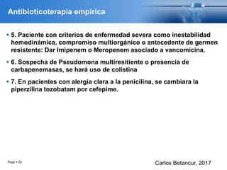 Antibioticoterapia empírica
 5. Paciente con criterios de enfermedad severa como inestabilidad
hemodinámica, compromiso multiorgánico o antecedente de germen
resistente: Dar Imipenem o Meropenem asociado a vancomicina.
 6. Sospecha de Pseudomona multiresitiente o presencia de
carbapenemasas, se hará uso de colistina
 7. En pacientes con alergia clara a la penicilina, se cambiara la
piperzilina tozobatam por cefepime.
Page  20
Carlos Betancur, 2017
 