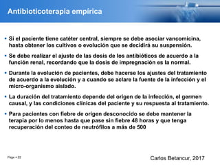 Antibioticoterapia empírica
 Si el paciente tiene catéter central, siempre se debe asociar vancomicina,
hasta obtener los cultivos o evolución que se decidirá su suspensión.
 Se debe realizar el ajuste de las dosis de los antibióticos de acuerdo a la
función renal, recordando que la dosis de impregnación es la normal.
 Durante la evolución de pacientes, debe hacerse los ajustes del tratamiento
de acuerdo a la evolución y a cuando se aclare la fuente de la infección y el
micro-organismo aislado.
 La duración del tratamiento depende del origen de la infección, el germen
causal, y las condiciones clínicas del paciente y su respuesta al tratamiento.
 Para pacientes con fiebre de origen desconocido se debe mantener la
terapia por lo menos hasta que pase sin fiebre 48 horas y que tenga
recuperación del conteo de neutrófilos a más de 500
Page  22
Carlos Betancur, 2017
 