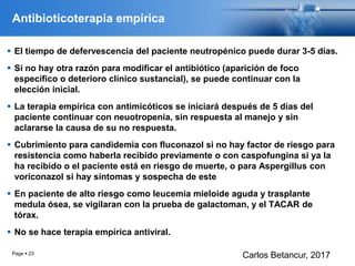Antibioticoterapia empírica
 El tiempo de defervescencia del paciente neutropénico puede durar 3-5 días.
 Si no hay otra razón para modificar el antibiótico (aparición de foco
específico o deterioro clínico sustancial), se puede continuar con la
elección inicial.
 La terapia empírica con antimicóticos se iniciará después de 5 días del
paciente continuar con neuotropenia, sin respuesta al manejo y sin
aclararse la causa de su no respuesta.
 Cubrimiento para candidemia con fluconazol si no hay factor de riesgo para
resistencia como haberla recibido previamente o con caspofungina si ya la
ha recibido o el paciente está en riesgo de muerte, o para Aspergillus con
voriconazol si hay síntomas y sospecha de este
 En paciente de alto riesgo como leucemia mieloide aguda y trasplante
medula ósea, se vigilaran con la prueba de galactoman, y el TACAR de
tórax.
 No se hace terapia empírica antiviral.
Page  23
Carlos Betancur, 2017
 