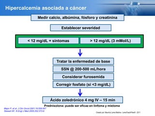 Major P, et al. J Clin Oncol 2001;19:558-567
Stewart AF. N Engl J Med 2005;352:373-9
Medir calcio, albúmina, fósforo y creatinina
Establecer severidad
> 12 mg/dL (3 mMol/L)< 12 mg/dL + síntomas
SSN @ 200-500 mL/hora
Considerar furosemida
Corregir fosfato (si <3 mg/dL)
Ácido zoledrónico 4 mg IV – 15 min
Prednisolona: puede ser eficaz en linfoma y mieloma
Tratar la enfermedad de base
Hipercalcemia asociada a cáncer
Creado por: Mauricio Lema Medina - LemaTeachFiles© - 2011
 