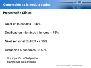 Compresión de la médula espinal
Presentación Clínica
Dolor en la espalda – 95%
Debilidad en miembros inferiores – 75%
Nivel sensorial CLARO - > 50%
Disfunción autonómica - > 50%
Constipación - Obstipación
Transtornos en la micción
Creado por: Mauricio Lema Medina - LemaTeachFiles© - 2004
 