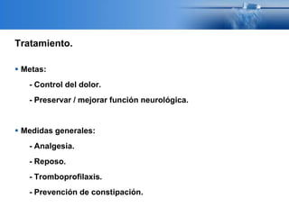 Tratamiento.
 Metas:
- Control del dolor.
- Preservar / mejorar función neurológica.
 Medidas generales:
- Analgesia.
- Reposo.
- Tromboprofilaxis.
- Prevención de constipación.
 