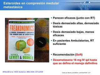 Esteroides en compresión medular
metastásica
 Parecen eficaces (junto con RT)
 Dosis demasiado altas, demasiado
tóxicas
 Dosis demasiado bajas, menos
eficaces
 En pacientes Ambulatorios, RT
suficiente
 Recomendación (Soft)
 Dexametasona 16 mg IV qd hasta
que se defina el manejo definitivo
White BD et al. NICE Guidance. BMJ 2008; 337:a2538 Creado por: Mauricio Lema Medina - LemaTeachFiles© - 2011
 