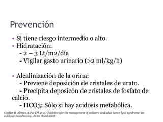 Prevención
• Si tiene riesgo intermedio o alto.
• Hidratación:
- 2 – 3 Lt/m2/día
- Vigilar gasto urinario (>2 ml/kg/h)
• Alcalinización de la orina:
- Previene deposición de cristales de urato.
- Precipita deposicón de cristales de fosfato de
calcio.
- HCO3: Sólo si hay acidosis metabólica.
Coiffier B, Altman A, Pui CH, et al. Guidelines for the management of pediatric and adult tumor lysis syndrome: an
evidence-based review. J Clin Oncol 2008
 
