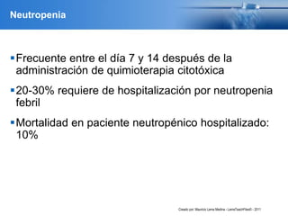 Neutropenia
Frecuente entre el día 7 y 14 después de la
administración de quimioterapia citotóxica
20-30% requiere de hospitalización por neutropenia
febril
Mortalidad en paciente neutropénico hospitalizado:
10%
Creado por: Mauricio Lema Medina - LemaTeachFiles© - 2011
 