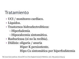 Tratamiento
• UCI / monitoreo cardíaco.
• Líquidos.
• Trastornos hidroelectrolíticos:
- Hiperkalemia
- Hipocalcemia sintomática.
• Rasburicasa (si no la recibía).
• Diálisis: oliguria / anuria
Hiper K persisntente.
Hipo Ca sintomática por hiperfosfatemia
The tumor lysis syndrome. Howard SC et al. New England Journal of Medicine. 2001. May;364(19):1844-54
 
