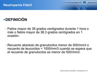 Neutropenia Febril
DEFINICIÓN
- Fiebre mayor de 38 grados centígrados durante 1 hora o
más o fiebre mayor de 38.3 grados centígrados en 1
ocasión.
- Recuento absoluto de granulocitos menor de 500/mm3 o
recuento de leucocitos < 1000/mm3 cuando se espera que
el recuento de granulocitos es menor de 500/mm3.
Creado por: Mauricio Lema Medina - LemaTeachFiles© - 2011
 