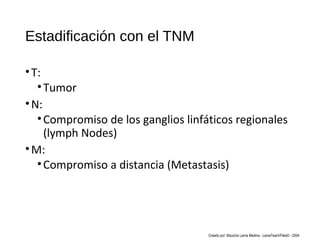 Estadificación con el TNM
•T:
•Tumor
•N:
•Compromiso de los ganglios linfáticos regionales
(lymph Nodes)
•M:
•Compromiso a distancia (Metastasis)
Creado por: Mauricio Lema Medina - LemaTeachFiles© - 2004
 