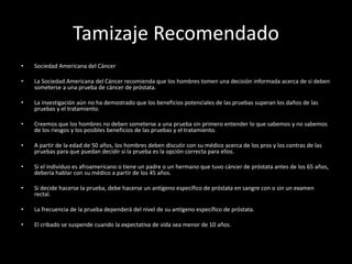 Tamizaje Recomendado
• Sociedad Americana del Cáncer
• La Sociedad Americana del Cáncer recomienda que los hombres tomen una decisión informada acerca de si deben
someterse a una prueba de cáncer de próstata.
• La investigación aún no ha demostrado que los beneficios potenciales de las pruebas superan los daños de las
pruebas y el tratamiento.
• Creemos que los hombres no deben someterse a una prueba sin primero entender lo que sabemos y no sabemos
de los riesgos y los posibles beneficios de las pruebas y el tratamiento.
• A partir de la edad de 50 años, los hombres deben discutir con su médico acerca de los pros y los contras de las
pruebas para que puedan decidir si la prueba es la opción correcta para ellos.
• Si el individuo es afroamericano o tiene un padre o un hermano que tuvo cáncer de próstata antes de los 65 años,
debería hablar con su médico a partir de los 45 años.
• Si decide hacerse la prueba, debe hacerse un antígeno específico de próstata en sangre con o sin un examen
rectal.
• La frecuencia de la prueba dependerá del nivel de su antígeno específico de próstata.
• El cribado se suspende cuando la expectativa de vida sea menor de 10 años.
 