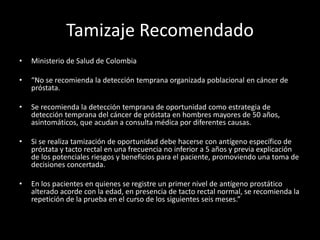 Tamizaje Recomendado
• Ministerio de Salud de Colombia
• “No se recomienda la detección temprana organizada poblacional en cáncer de
próstata.
• Se recomienda la detección temprana de oportunidad como estrategia de
detección temprana del cáncer de próstata en hombres mayores de 50 años,
asintomáticos, que acudan a consulta médica por diferentes causas.
• Si se realiza tamización de oportunidad debe hacerse con antígeno específico de
próstata y tacto rectal en una frecuencia no inferior a 5 años y previa explicación
de los potenciales riesgos y beneficios para el paciente, promoviendo una toma de
decisiones concertada.
• En los pacientes en quienes se registre un primer nivel de antígeno prostático
alterado acorde con la edad, en presencia de tacto rectal normal, se recomienda la
repetición de la prueba en el curso de los siguientes seis meses.”
 