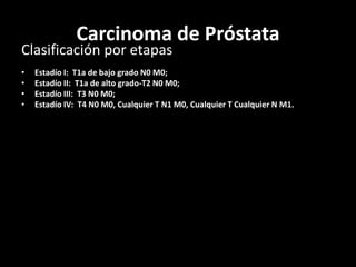 Carcinoma de Próstata
Clasificación por etapas
• Estadío I: T1a de bajo grado N0 M0;
• Estadío II: T1a de alto grado-T2 N0 M0;
• Estadío III: T3 N0 M0;
• Estadío IV: T4 N0 M0, Cualquier T N1 M0, Cualquier T Cualquier N M1.
 