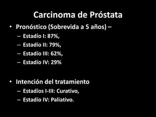 Carcinoma de Próstata
• Pronóstico (Sobrevida a 5 años) –
– Estadío I: 87%,
– Estadío II: 79%,
– Estadío III: 62%,
– Estadío IV: 29%
• Intención del tratamiento
– Estadíos I-III: Curativo,
– Estadío IV: Paliativo.
 