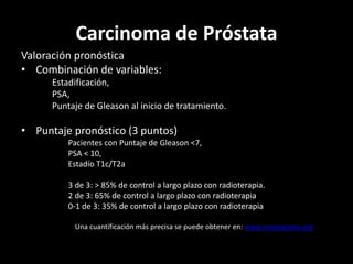 Carcinoma de Próstata
Valoración pronóstica
• Combinación de variables:
Estadificación,
PSA,
Puntaje de Gleason al inicio de tratamiento.
• Puntaje pronóstico (3 puntos)
Pacientes con Puntaje de Gleason <7,
PSA < 10,
Estadío T1c/T2a
3 de 3: > 85% de control a largo plazo con radioterapia.
2 de 3: 65% de control a largo plazo con radioterapia
0-1 de 3: 35% de control a largo plazo con radioterapia
Una cuantificación más precisa se puede obtener en: www.nomograms.org
 