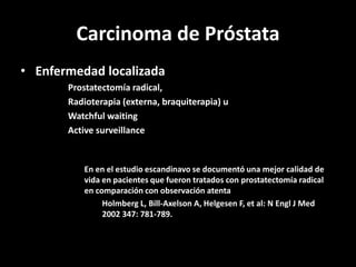 Carcinoma de Próstata
• Enfermedad localizada
Prostatectomía radical,
Radioterapia (externa, braquiterapia) u
Watchful waiting
Active surveillance
En en el estudio escandinavo se documentó una mejor calidad de
vida en pacientes que fueron tratados con prostatectomía radical
en comparación con observación atenta
Holmberg L, Bill-Axelson A, Helgesen F, et al: N Engl J Med
2002 347: 781-789.
 
