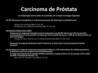 Carcinoma de Próstata
La radioterapia externa debe ser practicada con la mejor tecnología disponible
3D CRT (Planeación tomográfica en 3 dimensiones) pues ello disminuye la toxicidad rectal
Nguyen LN, et alUrology 1998; 51: 991–997.
Michalski JM, et al. Radiat Oncol Biol Phys 2004; 58: 735–742
INTENSIDAD MODULADA (IMRT)
Disminuye los riesgos de toxicidad rectal al compararlos con 3D CRT: Menos de 4.5% con proctitis
actínica grado II en series grandes con dosis por encima de 80 cGy que es > 20% de las dosis usuales con
otras tecnologías
Zelefsky MJ, Fuks Z, Hunt M, et al. Int J Radiat Oncol Biol Phys 2002; 53: 1111–1116.
Disminuye el riesgo de disfunción eréctil al disminuir la dosis total a la parte proximal de bulbo
peneano.
Los pacientes con riesgo de compromiso de ganglios linfáticos > 15% se benefician de radioterapia pélvica
profiláctica junto con terapia hormonal neoadyuvante.
El riesgo de compromiso de ganglios linfáticos pélvicos se puede estimar con la ecuación: 0.66 x (Valor
del PSA) + (Puntaje de Gleason – 6)
Bucci, M. Et al. CA Cancer J Clin 2005 55: 117-134.
 