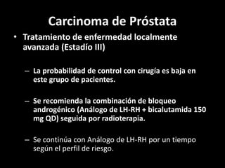 Carcinoma de Próstata
• Tratamiento de enfermedad localmente
avanzada (Estadío III)
– La probabilidad de control con cirugía es baja en
este grupo de pacientes.
– Se recomienda la combinación de bloqueo
androgénico (Análogo de LH-RH + bicalutamida 150
mg QD) seguida por radioterapia.
– Se continúa con Análogo de LH-RH por un tiempo
según el perfil de riesgo.
 