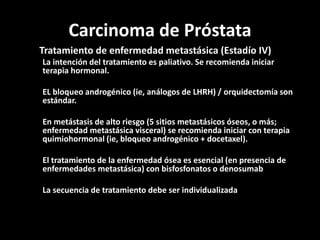 Carcinoma de Próstata
Tratamiento de enfermedad metastásica (Estadío IV)
La intención del tratamiento es paliativo. Se recomienda iniciar
terapia hormonal.
EL bloqueo androgénico (ie, análogos de LHRH) / orquidectomía son
estándar.
En metástasis de alto riesgo (5 sitios metastásicos óseos, o más;
enfermedad metastásica visceral) se recomienda iniciar con terapia
quimiohormonal (ie, bloqueo androgénico + docetaxel).
El tratamiento de la enfermedad ósea es esencial (en presencia de
enfermedades metastásica) con bisfosfonatos o denosumab
La secuencia de tratamiento debe ser individualizada
 