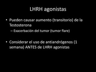 LHRH agonistas
• Pueden causar aumento (transitorio) de la
Testosterona
– Exacerbación del tumor (tumor flare)
• Considerar el uso de antiandrógenos (1
semana) ANTES de LHRH agonistas
 