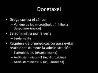 Docetaxel
• Droga contra el cáncer
– Veneno de los microtúbulos (inhibe la
despolimerización)
• Se administra por la vena
– Lentamente
• Requiere de premedicación para evitar
reacciones durante la administración
– Esteroides (ie, Dexametasona)
– Antihistamínicos H1 (ie, Hidroxicina)
– Antihistamínicos H2 (ie, Ranitidina)
 