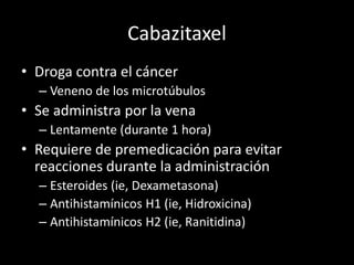 Cabazitaxel
• Droga contra el cáncer
– Veneno de los microtúbulos
• Se administra por la vena
– Lentamente (durante 1 hora)
• Requiere de premedicación para evitar
reacciones durante la administración
– Esteroides (ie, Dexametasona)
– Antihistamínicos H1 (ie, Hidroxicina)
– Antihistamínicos H2 (ie, Ranitidina)
 