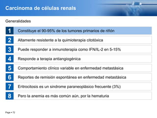 Page  72
Carcinoma de células renals
Generalidades
Constituye el 90-95% de los tumores primarios de riñón
Altamente resistente a la quimioterapia citotóxica
Puede responder a inmunoterapia como IFN/IL-2 en 5-15%
Responde a terapia antiangiogénica
Comportamiento clínico variable en enfermedad metastásica
1
2
3
4
5
Reportes de remisión espontánea en enfermedad metastásica
Eritrocitosis es un sindrome paraneoplásico frecuente (3%)
Pero la anemia es más común aún, por la hematuria
6
7
8
 
