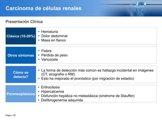 Page  78
Carcinoma de células renales
Clásica (10-20%)
 Hematuria
 Dolor abdominal
 Masa en flanco
Otros síntomas
 Fiebre
 Pérdida de peso
 Varicocele
Cómo se
detecta?
 La forma de detección más común es hallazgo incidental en imágenes
(CT, ecografía o RM)
 Esto ha mejorado el pronóstico (por migración de estadío)
Paraneoplásicos
 Eritrocitosis
 Hipercalcemia
 Disfunción hepática no metastásica (sindrome de Stauffer)
 Disfibrogenemia adquirida
Presentación Clínica
 