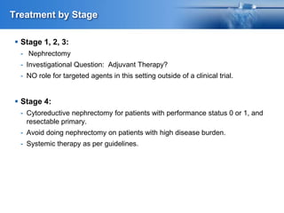 Treatment by Stage
 Stage 1, 2, 3:
- Nephrectomy
- Investigational Question: Adjuvant Therapy?
- NO role for targeted agents in this setting outside of a clinical trial.
 Stage 4:
- Cytoreductive nephrectomy for patients with performance status 0 or 1, and
resectable primary.
- Avoid doing nephrectomy on patients with high disease burden.
- Systemic therapy as per guidelines.
 