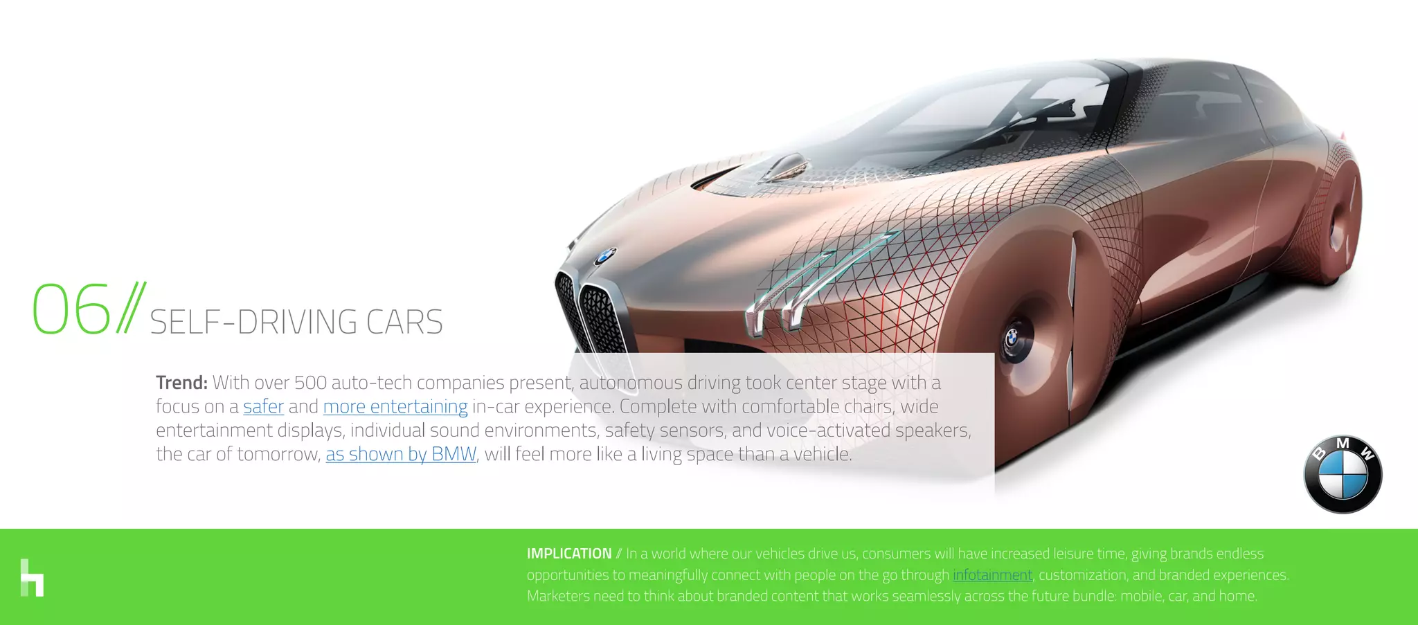 06//SELF-DRIVING CARS
IMPLICATION // In a world where our vehicles drive us, consumers will have increased leisure time, giving brands endless
opportunities to meaningfully connect with people on the go through infotainment, customization, and branded experiences.
Marketers need to think about branded content that works seamlessly across the future bundle: mobile, car, and home.
Trend: With over 500 auto-tech companies present, autonomous driving took center stage with a
focus on a safer and more entertaining in-car experience. Complete with comfortable chairs, wide
entertainment displays, individual sound environments, safety sensors, and voice-activated speakers,
the car of tomorrow, as shown by BMW, will feel more like a living space than a vehicle.
 
