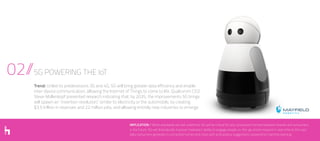 02//5G POWERING THE IoT
Trend: Unlike its predecessors 3G and 4G, 5G will bring greater data efficiency and enable
inter-device communication, allowing the Internet of Things to come to life. Qualcomm CEO
Steve Mollenkopf presented research indicating that, by 2035, the improvements 5G brings
will spawn an “invention revolution,” similar to electricity or the automobile, by creating
$3.5 trillion in revenues and 22 million jobs, and allowing entirely new industries to emerge.
IMPLICATION // While standards are still undefined, 5G will be critical for any connected moment between brands and consumers
in the future. 5G will dramatically improve marketers’ ability to engage people on-the-go and to respond in real-time to the vast
data consumers generate in connected homes and cities with anticipatory suggestions powered by machine learning.
 