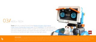 IMPLICATIONS // The next generation of consumers will be true digital natives with even higher expectations for brands, shorter attention spans, and a lower tolerance for boredom than any
previous generation. While these “toys” aim to meet rising standards, each of these kid-friendly products is also solving problems that parents face, such as child safety, education, and healthy
habits. In a world where people are looking to connect and simplify, brands must create products and services that not only serve multiple purposes, but also serve multiple audiences.
03//KIDS + TECH
Trend: With the unveiling of products like Mattel’s Aristotle, LEGO’s Boost,
Fisher-Price’s Think & Learn Smart Cycle, and the dokiWatch, CES was geared not
only toward techies, but their children as well. The innovations shown were products
that serve multiple purposes and support education and health, such as Grush,
the toothbrush that lets kids fight monsters as they fight cavities.
 