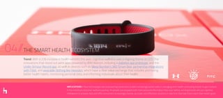 04//THE SMART HEALTH ECOSYSTEM
IMPLICATIONS // New technologies are empowering consumers to take increasingly active roles in managing their health, prompting brands to get involved
in the individual consumer wellness journey. As people are equipped with more personal information than ever before, winning brands will use cognitive
intelligence to analyze data and offer consumers increasingly diverse, accurate, and effortless solutions in real time that help them reach their health goals.
Trend: With a 23% increase in health exhibits this year, cognitive wellness was a reigning theme at CES. The
innovations that stood out were apps powered by IBM Watson, including a diabetes app prototype, and the
Under Armour Record app, as well as devices such as Sleep Number’s 360 Smart Bed, partnership integrations
with Fitbit, and wearable clothing like Hexoskin, which have a clear value exchange that includes promoting
better health habits, monitoring personal data, and informing individuals about their health.
 