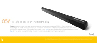 05//THE EVOLUTION OF PERSONALIZATION
IMPLICATIONS // While facial recognition and eye-tracking technologies have exciting and immediate implications
for a variety of industry verticals, such as entertainment and gaming, they have even greater potential to change
the way marketers create personalized brand experiences while perfecting the user journey.
Trend: Innovations in real-time facial recognition and eye tracking were prevalent at CES 2017. Facial recognition
technologies will enable brands to monitor user experiences and intervene at the exact moment when each consumer is
frustrated or confused during their journey. Silicon Valley startup Tobii has also partnered with companies like gaming leader
Acer to bring its eye-tracking technology to experiences across video games and operating systems.
 