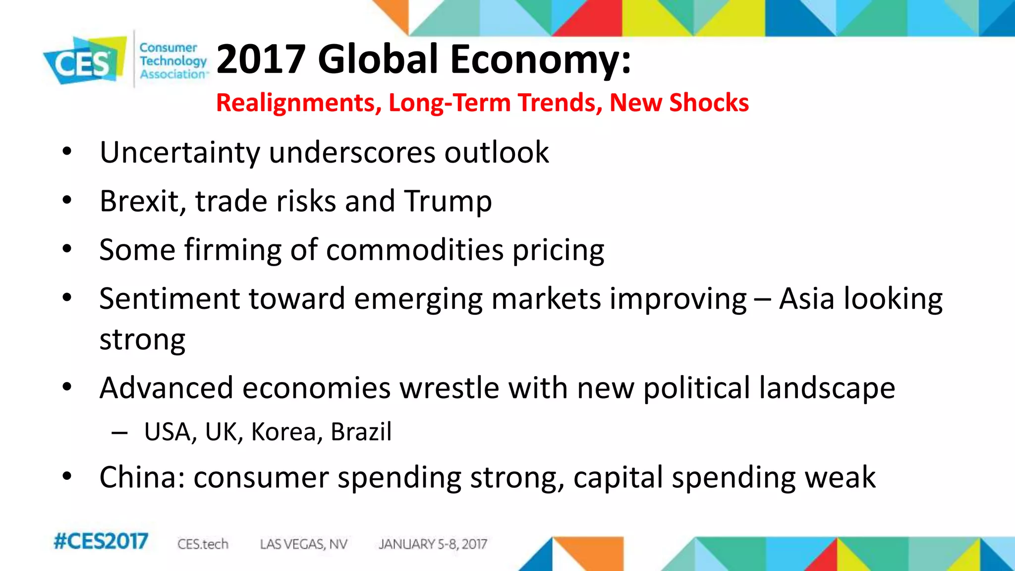 2017 Global Economy:
Realignments, Long-Term Trends, New Shocks
• Uncertainty underscores outlook
• Brexit, trade risks and Trump
• Some firming of commodities pricing
• Sentiment toward emerging markets improving – Asia looking
strong
• Advanced economies wrestle with new political landscape
– USA, UK, Korea, Brazil
• China: consumer spending strong, capital spending weak
 