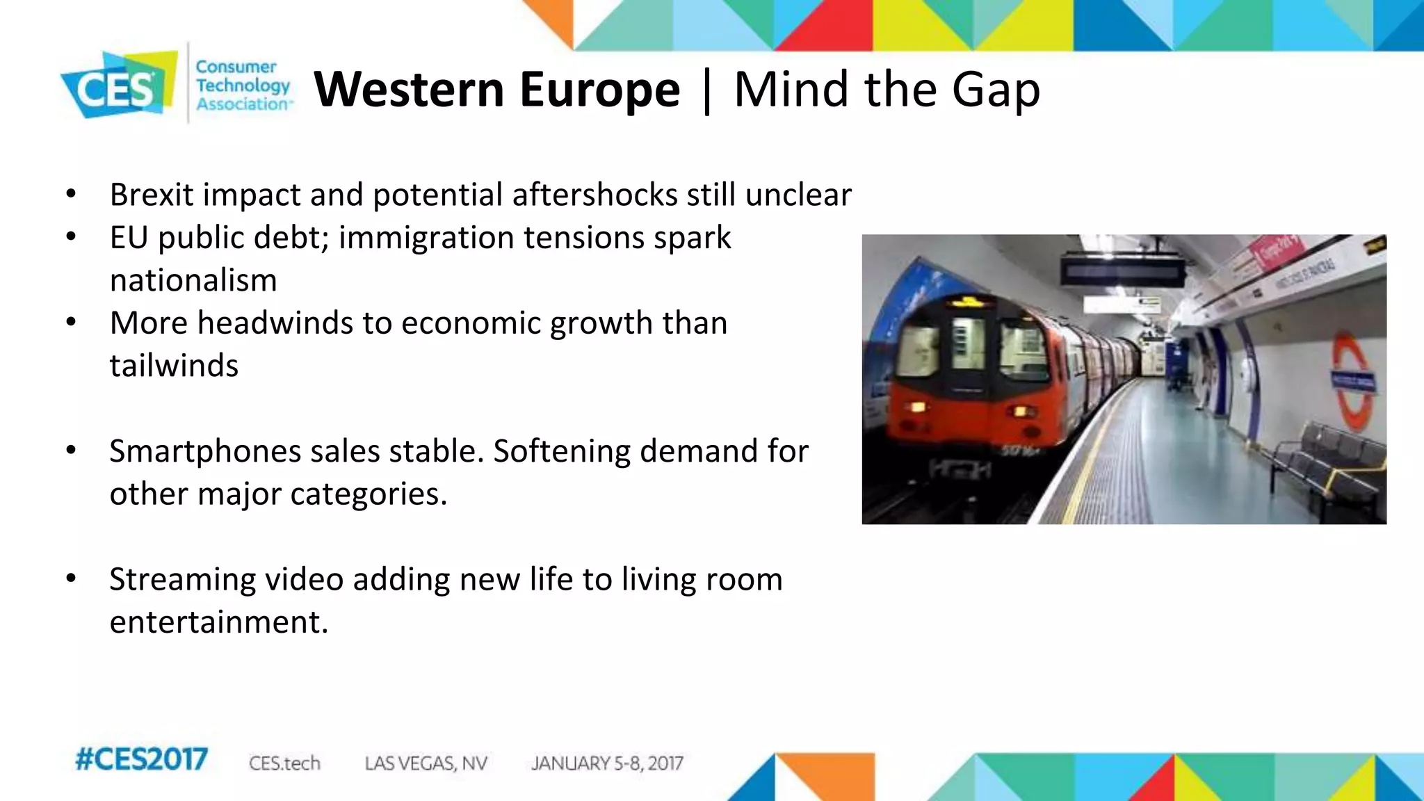 Western Europe | Mind the Gap
• Brexit impact and potential aftershocks still unclear
• EU public debt; immigration tensions spark
nationalism
• More headwinds to economic growth than
tailwinds
• Smartphones sales stable. Softening demand for
other major categories.
• Streaming video adding new life to living room
entertainment.
 